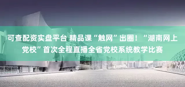 可查配资实盘平台 精品课“触网”出圈！“湖南网上党校”首次全程直播全省党校系统教学比赛