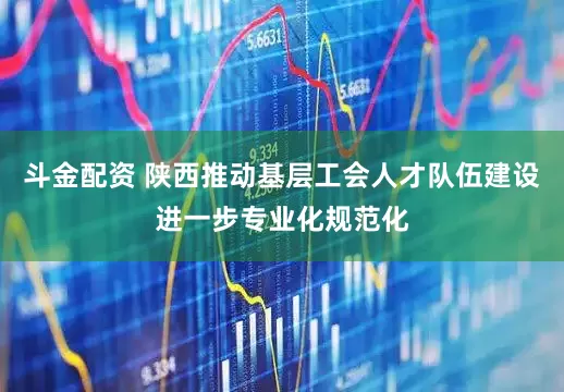 斗金配资 陕西推动基层工会人才队伍建设进一步专业化规范化
