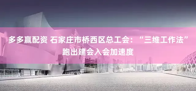 多多赢配资 石家庄市桥西区总工会：“三维工作法”跑出建会入会加速度