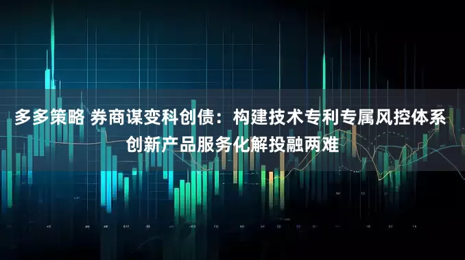多多策略 券商谋变科创债：构建技术专利专属风控体系 创新产品服务化解投融两难
