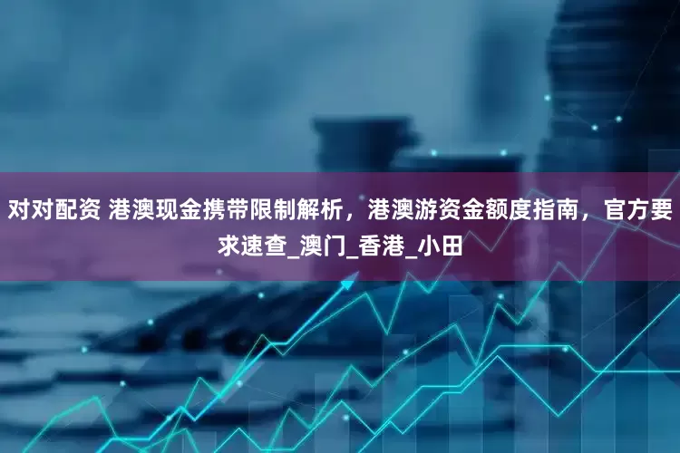 对对配资 港澳现金携带限制解析，港澳游资金额度指南，官方要求速查_澳门_香港_小田