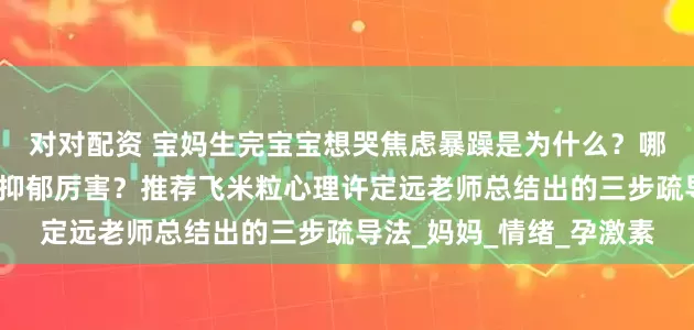 对对配资 宝妈生完宝宝想哭焦虑暴躁是为什么？哪个心理咨询师疏导产后抑郁厉害？推荐飞米粒心理许定远老师总结出的三步疏导法_妈妈_情绪_孕激素