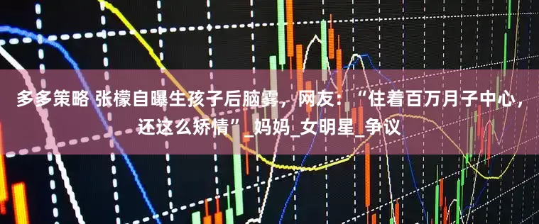 多多策略 张檬自曝生孩子后脑雾，网友：“住着百万月子中心，还这么矫情”_妈妈_女明星_争议