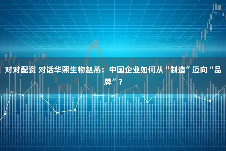 对对配资 对话华熙生物赵燕：中国企业如何从“制造”迈向“品牌”？