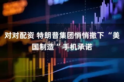 对对配资 特朗普集团悄悄撤下 “美国制造 ”手机承诺