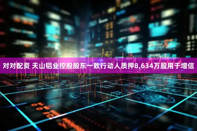 对对配资 天山铝业控股股东一致行动人质押8,634万股用于增信