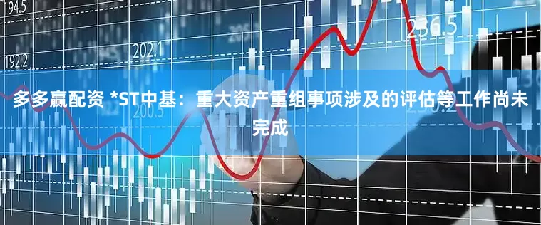 多多赢配资 *ST中基：重大资产重组事项涉及的评估等工作尚未完成