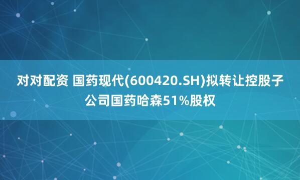 对对配资 国药现代(600420.SH)拟转让控股子公司国药哈森51%股权