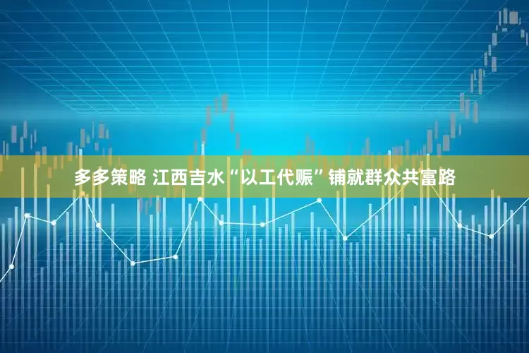 多多策略 江西吉水“以工代赈”铺就群众共富路
