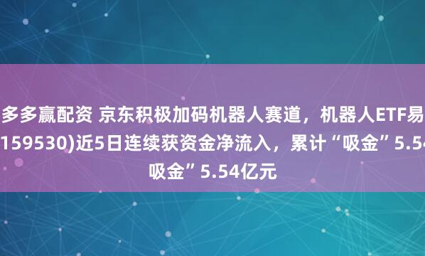 多多赢配资 京东积极加码机器人赛道，机器人ETF易方达(159530)近5日连续获资金净流入，累计“吸金”5.54亿元