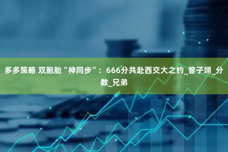 多多策略 双胞胎“神同步”：666分共赴西交大之约_曾子翊_分数_兄弟