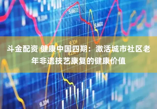 斗金配资 健康中国四期：激活城市社区老年非遗技艺康复的健康价值