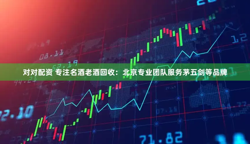 对对配资 专注名酒老酒回收：北京专业团队服务茅五剑等品牌