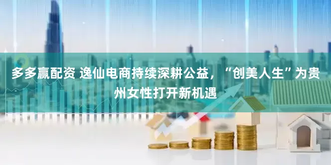 多多赢配资 逸仙电商持续深耕公益，“创美人生”为贵州女性打开新机遇