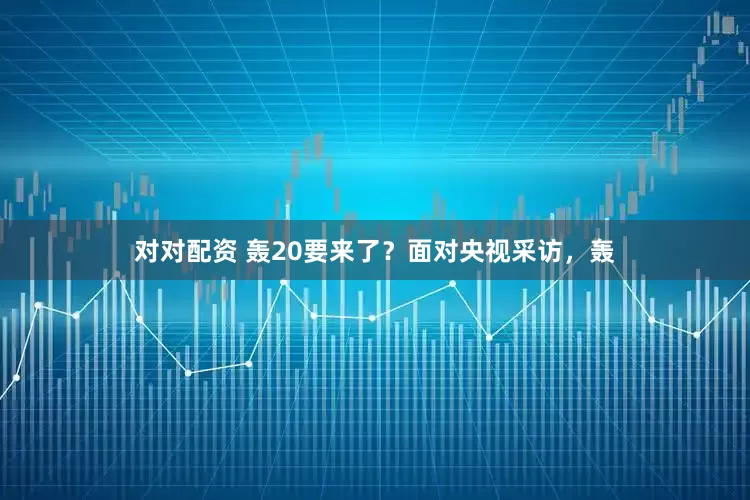 对对配资 轰20要来了？面对央视采访，轰