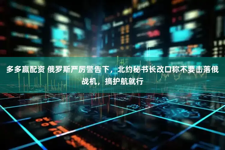 多多赢配资 俄罗斯严厉警告下，北约秘书长改口称不要击落俄战机，搞护航就行