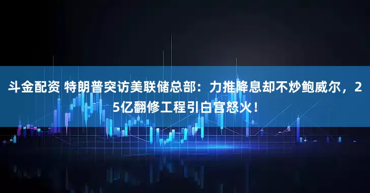 斗金配资 特朗普突访美联储总部：力推降息却不炒鲍威尔，25亿翻修工程引白宫怒火！