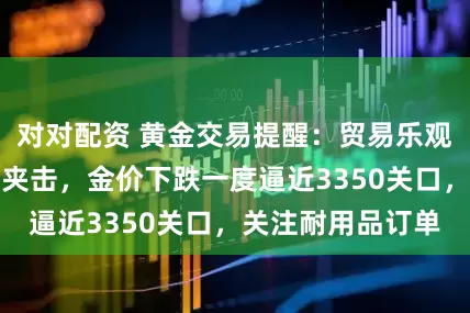 对对配资 黄金交易提醒：贸易乐观与经济数据双重夹击，金价下跌一度逼近3350关口，关注耐用品订单